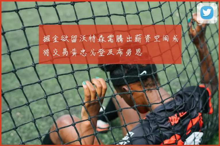 掘金欲留沃特森需腾出薪资空间或将交易黄忠戈登及布劳恩