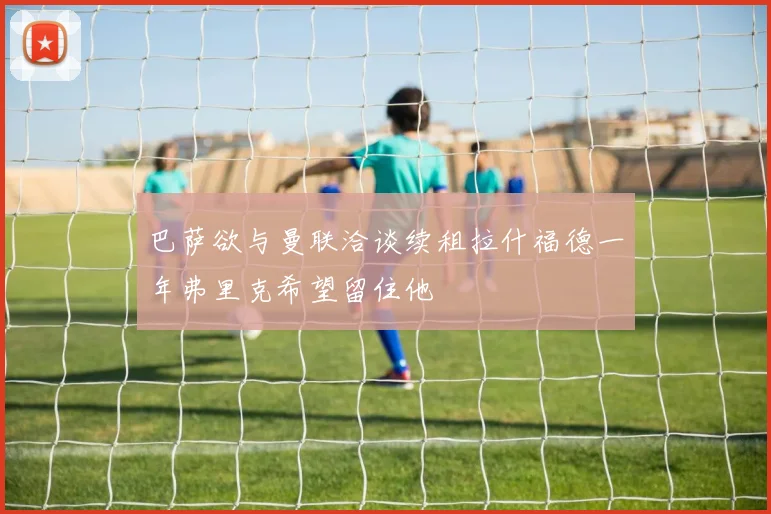 巴萨欲与曼联洽谈续租拉什福德一年弗里克希望留住他