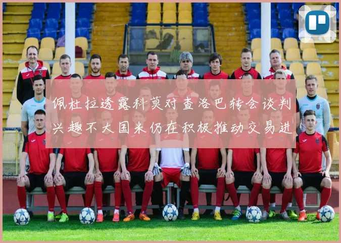 佩杜拉透露科莫对查洛巴转会谈判兴趣不大国米仍在积极推动交易进程