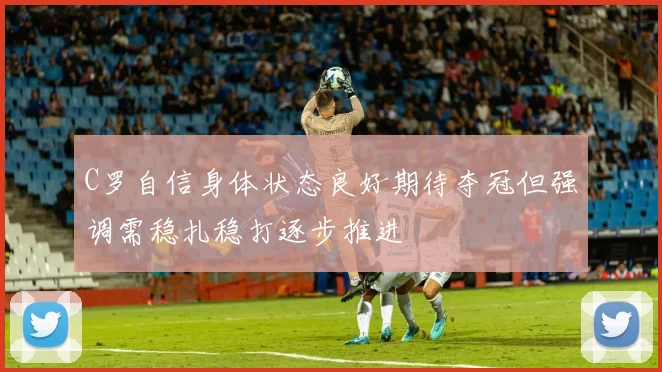 C罗自信身体状态良好期待夺冠但强调需稳扎稳打逐步推进