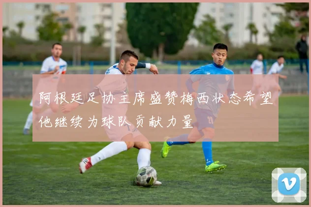 阿根廷足协主席盛赞梅西状态希望他继续为球队贡献力量