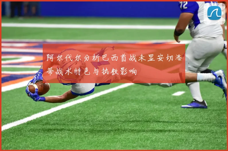 阿尔代尔分析巴西首战未显安切洛蒂战术特色与执教影响