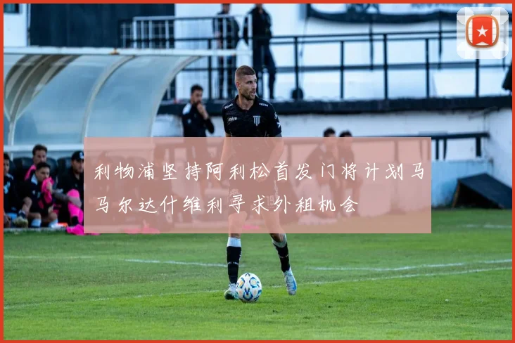 利物浦坚持阿利松首发门将计划马马尔达什维利寻求外租机会