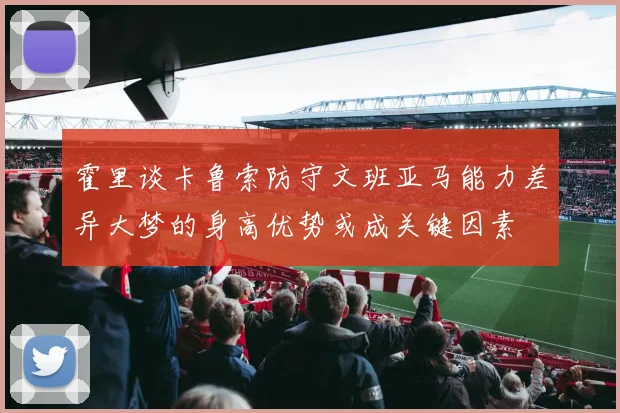 霍里谈卡鲁索防守文班亚马能力差异大梦的身高优势或成关键因素