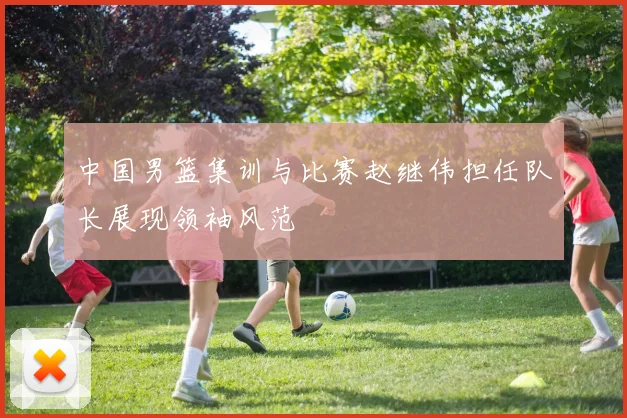 中国男篮集训与比赛赵继伟担任队长展现领袖风范