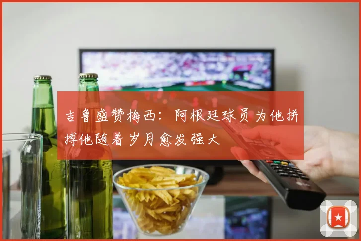 吉鲁盛赞梅西：阿根廷球员为他拼搏他随着岁月愈发强大