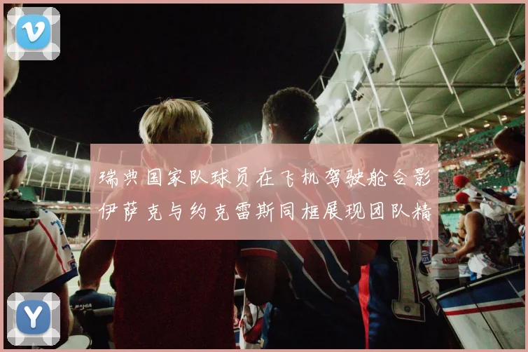 瑞典国家队球员在飞机驾驶舱合影伊萨克与约克雷斯同框展现团队精神