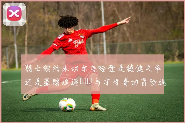 骑士续约米切尔与哈登是稳健之举还是豪赌追逐LBJ与字母哥的冒险选择