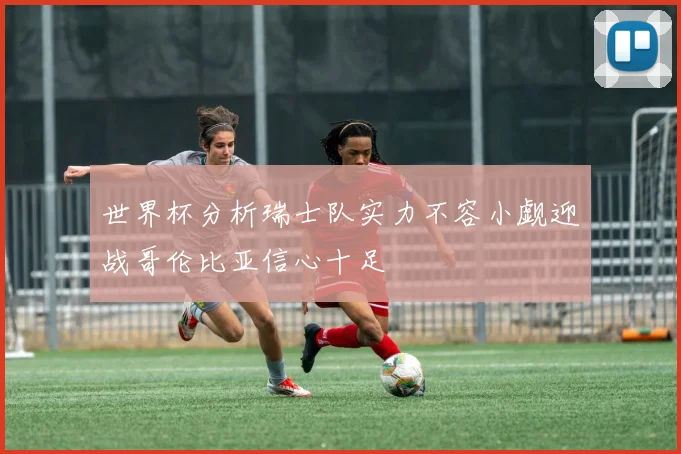 世界杯分析瑞士队实力不容小觑迎战哥伦比亚信心十足