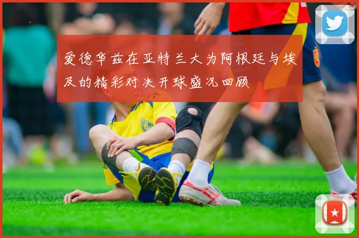 爱德华兹在亚特兰大为阿根廷与埃及的精彩对决开球盛况回顾